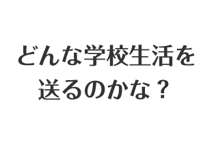 どんな学校生活を送るのかな？